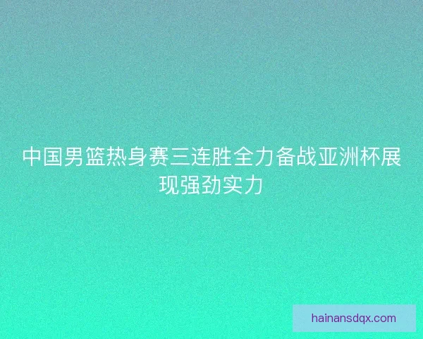 中国男篮热身赛三连胜全力备战亚洲杯展现强劲实力 中国男篮热身赛三连胜全力备战亚洲杯展现强劲实力