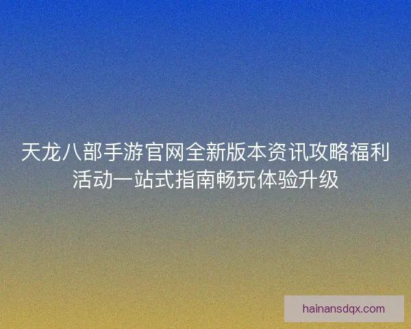 天龙八部手游官网全新版本资讯攻略福利活动一站式指南畅玩体验升级
