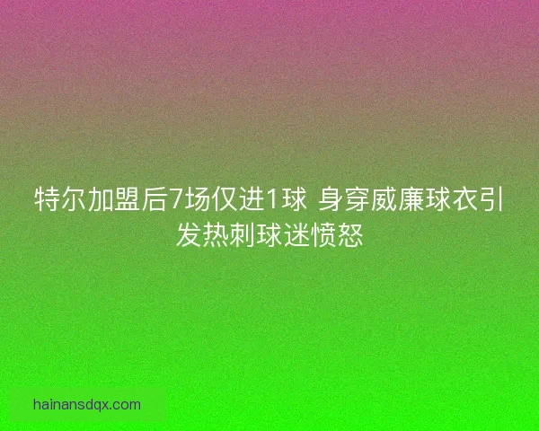 特尔加盟后7场仅进1球 身穿威廉球衣引发热刺球迷愤怒