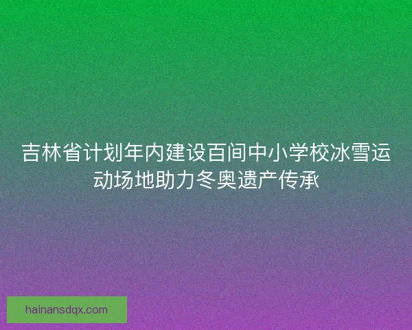 吉林省计划年内建设百间中小学校冰雪运动场地助力冬奥遗产传承