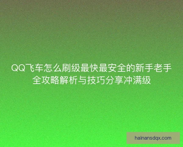 QQ飞车怎么刷级最快最安全的新手老手全攻略解析与技巧分享冲满级