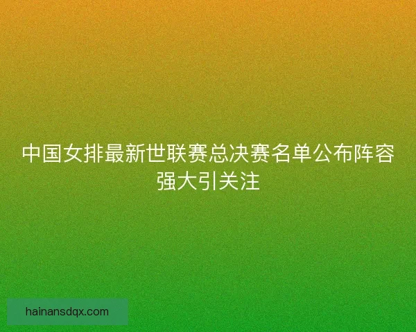 中国女排最新世联赛总决赛名单公布阵容强大引关注 中国女排最新世联赛总决赛名单公布阵容强大引关注