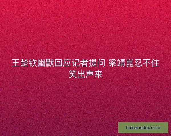 王楚钦幽默回应记者提问 梁靖崑忍不住笑出声来 王楚钦幽默回应记者提问 梁靖崑忍不住笑出声来