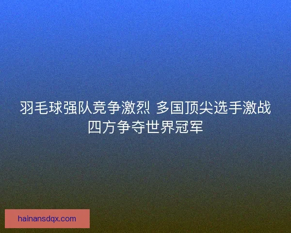 羽毛球强队竞争激烈 多国顶尖选手激战四方争夺世界冠军 羽毛球强队竞争激烈 多国顶尖选手激战四方争夺世界冠军