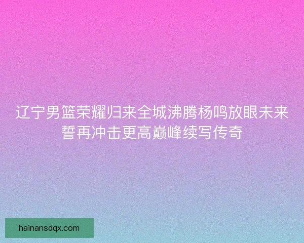 辽宁男篮荣耀归来全城沸腾杨鸣放眼未来誓再冲击更高巅峰续写传奇 辽宁男篮荣耀归来全城沸腾杨鸣放眼未来誓再冲击更高巅峰续写传奇