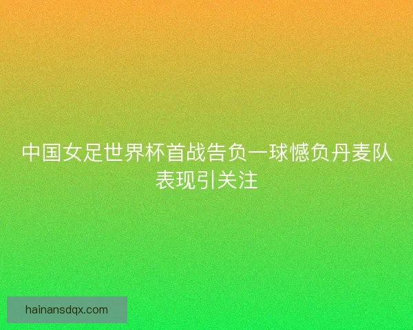 中国女足世界杯首战告负一球憾负丹麦队表现引关注