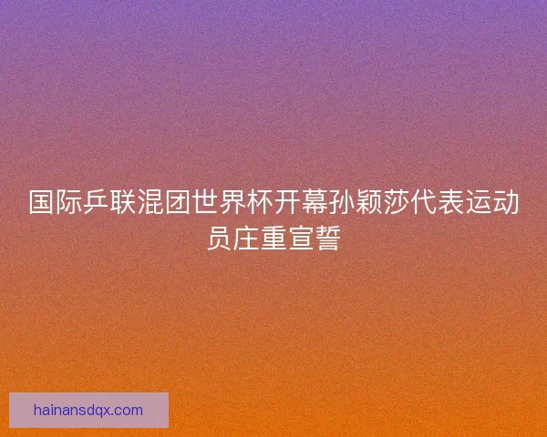 国际乒联混团世界杯开幕孙颖莎代表运动员庄重宣誓