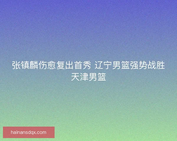张镇麟伤愈复出首秀 辽宁男篮强势战胜天津男篮 张镇麟伤愈复出首秀 辽宁男篮强势战胜天津男篮