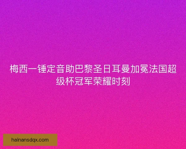 梅西一锤定音助巴黎圣日耳曼加冕法国超级杯冠军荣耀时刻 梅西一锤定音助巴黎圣日耳曼加冕法国超级杯冠军荣耀时刻