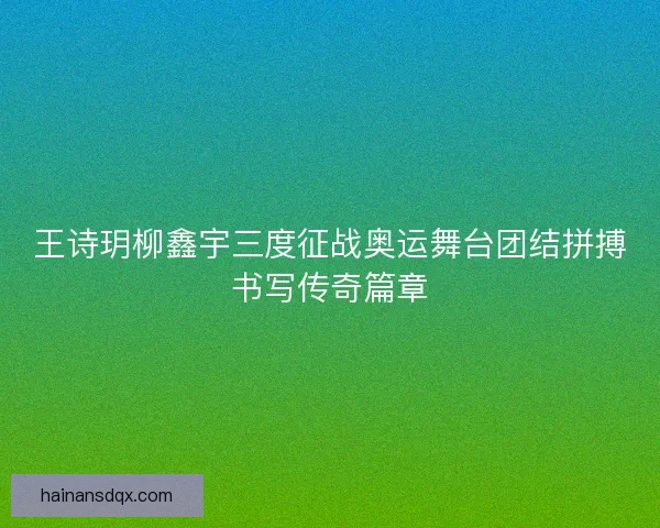 王诗玥柳鑫宇三度征战奥运舞台团结拼搏书写传奇篇章 王诗玥柳鑫宇三度征战奥运舞台团结拼搏书写传奇篇章