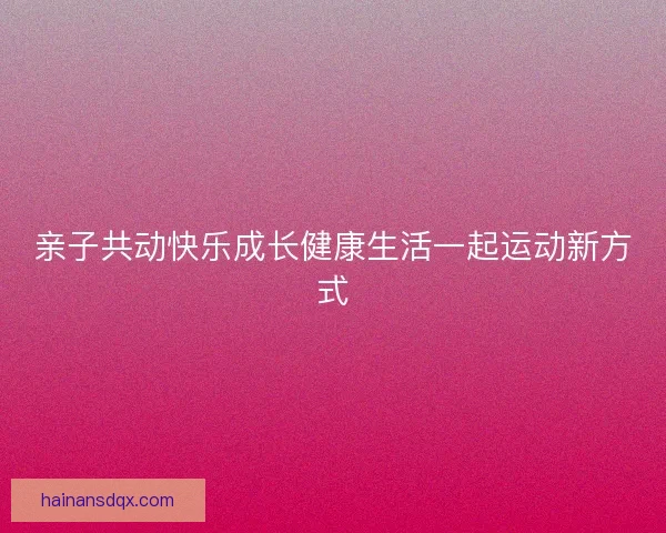亲子共动快乐成长健康生活一起运动新方式