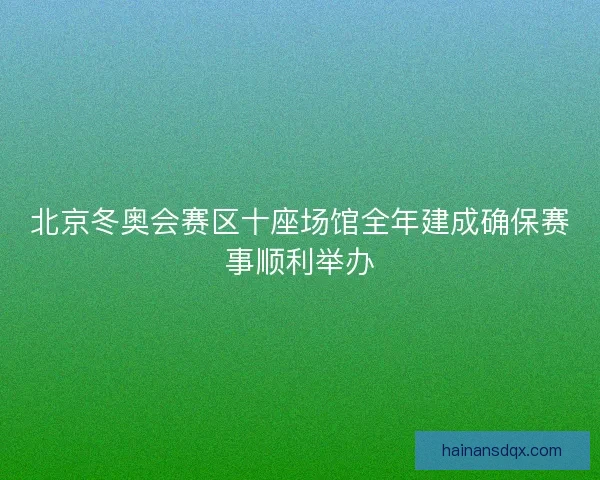 北京冬奥会赛区十座场馆全年建成确保赛事顺利举办