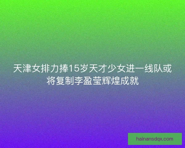 天津女排力捧15岁天才少女进一线队或将复制李盈莹辉煌成就