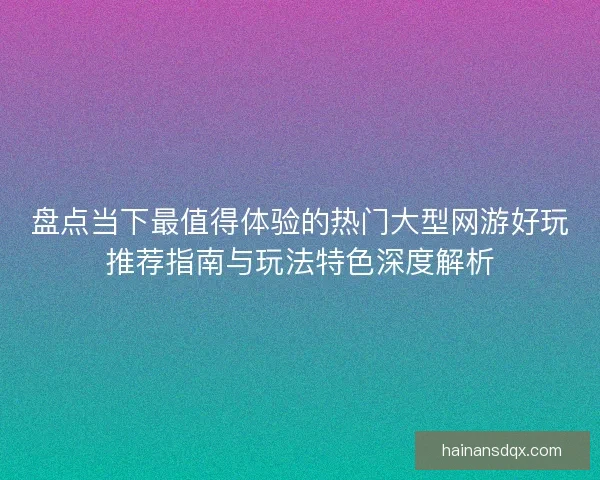 盘点当下最值得体验的热门大型网游好玩推荐指南与玩法特色深度解析