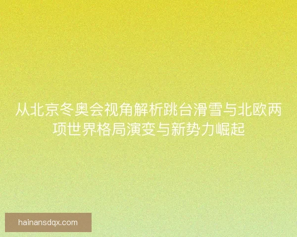 从北京冬奥会视角解析跳台滑雪与北欧两项世界格局演变与新势力崛起