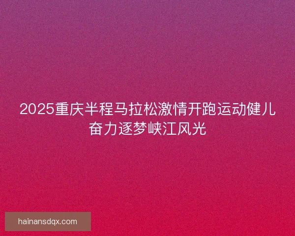 2025重庆半程马拉松激情开跑运动健儿奋力逐梦峡江风光 2025重庆半程马拉松激情开跑运动健儿奋力逐梦峡江风光