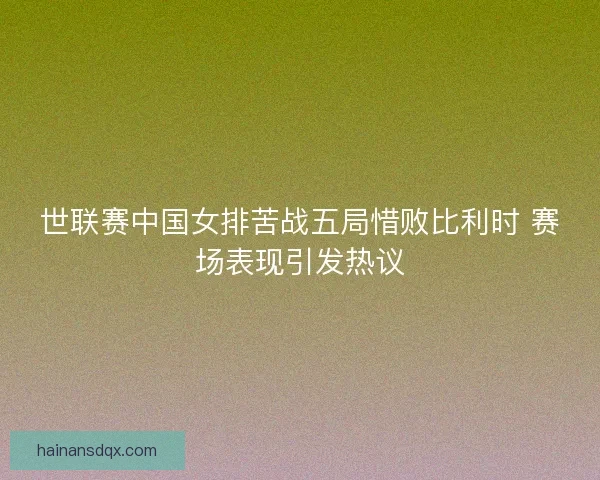 世联赛中国女排苦战五局惜败比利时 赛场表现引发热议