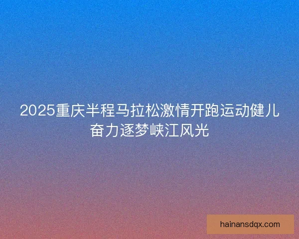 2025重庆半程马拉松激情开跑运动健儿奋力逐梦峡江风光 2025重庆半程马拉松激情开跑运动健儿奋力逐梦峡江风光