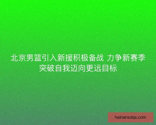 北京男篮引入新援积极备战 力争新赛季突破自我迈向更远目标 北京男篮引入新援积极备战 力争新赛季突破自我迈向更远目标