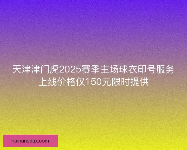 天津津门虎2025赛季主场球衣印号服务上线价格仅150元限时提供 天津津门虎2025赛季主场球衣印号服务上线价格仅150元限时提供