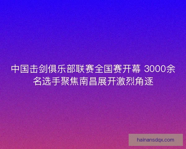 中国击剑俱乐部联赛全国赛开幕 3000余名选手聚焦南昌展开激烈角逐