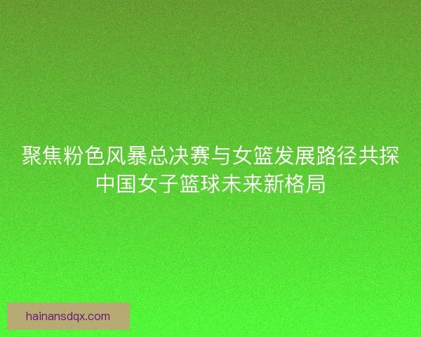聚焦粉色风暴总决赛与女篮发展路径共探中国女子篮球未来新格局 聚焦粉色风暴总决赛与女篮发展路径共探中国女子篮球未来新格局