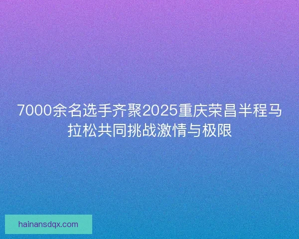 7000余名选手齐聚2025重庆荣昌半程马拉松共同挑战激情与极限 7000余名选手齐聚2025重庆荣昌半程马拉松共同挑战激情与极限
