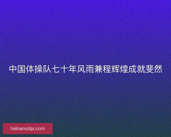 中国体操队七十年风雨兼程辉煌成就斐然 中国体操队七十年风雨兼程辉煌成就斐然